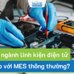 MES ngành linh kiện điện tử khác gì so với MES thông thường?